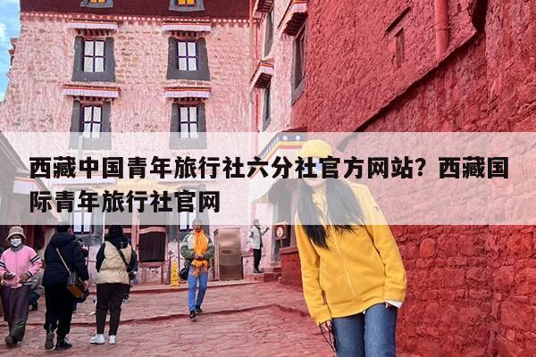 西藏中国青年旅行社六分社官方网站？西藏国际青年旅行社官网