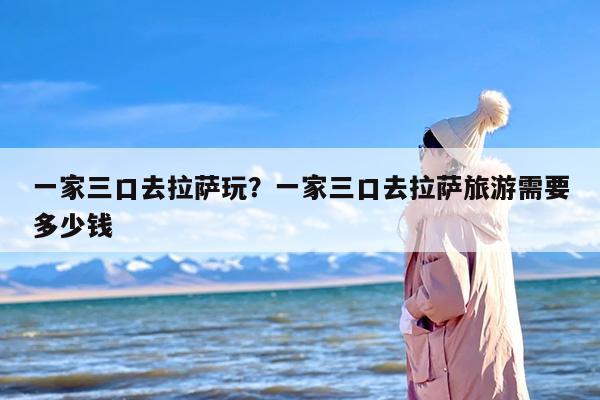 一家三口去拉萨玩？一家三口去拉萨旅游需要多少钱