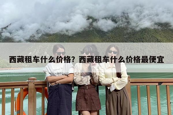 西藏租车什么价格？西藏租车什么价格最便宜