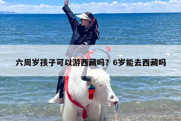 六周岁孩子可以游西藏吗？6岁能去西藏吗