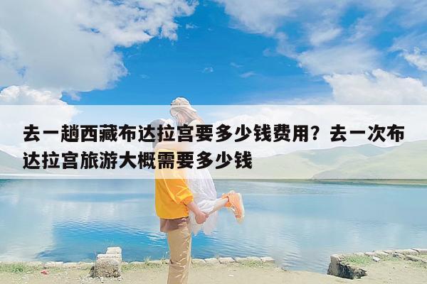 去一趟西藏布达拉宫要多少钱费用？去一次布达拉宫旅游大概需要多少钱