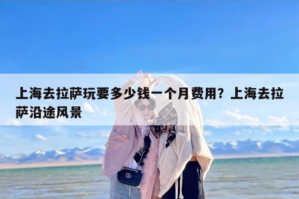 上海去拉萨玩要多少钱一个月费用？上海去拉萨沿途风景