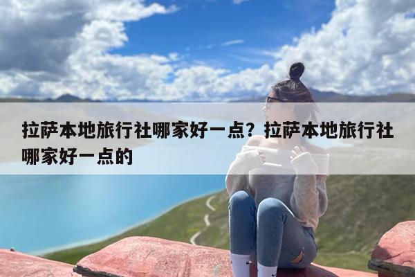 拉萨本地旅行社哪家好一点？拉萨本地旅行社哪家好一点的