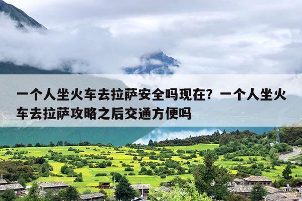 一个人坐火车去拉萨安全吗现在？一个人坐火车去拉萨攻略之后交通方便吗