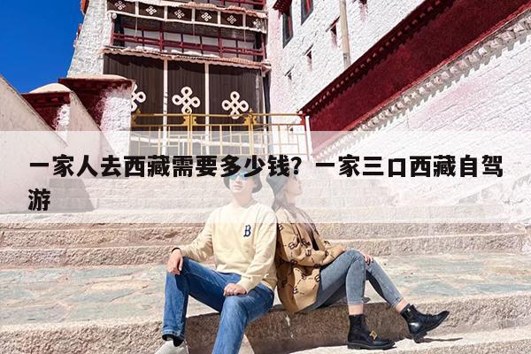 一家人去西藏需要多少钱？一家三口西藏自驾游
