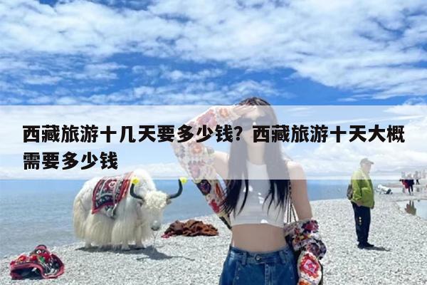 西藏旅游十几天要多少钱？西藏旅游十天大概需要多少钱
