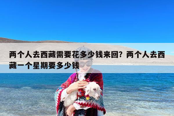 两个人去西藏需要花多少钱来回？两个人去西藏一个星期要多少钱