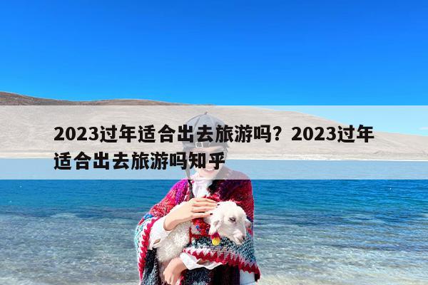 2023过年适合出去旅游吗？2023过年适合出去旅游吗知乎