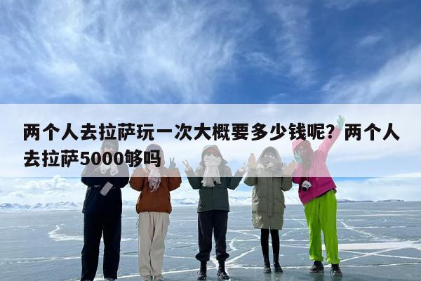 两个人去拉萨玩一次大概要多少钱呢？两个人去拉萨5000够吗