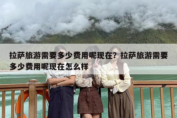 拉萨旅游需要多少费用呢现在？拉萨旅游需要多少费用呢现在怎么样