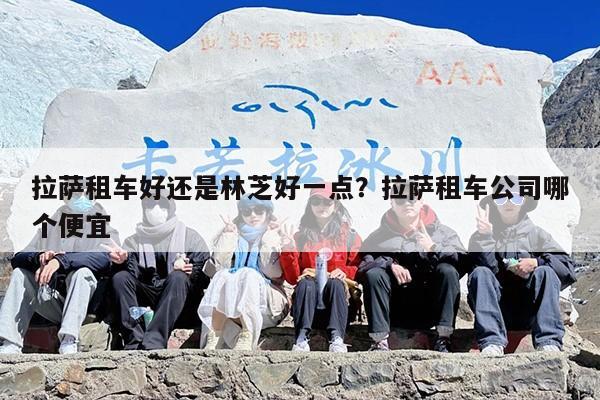 拉萨租车好还是林芝好一点？拉萨租车公司哪个便宜