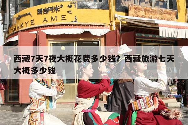 西藏7天7夜大概花费多少钱？西藏旅游七天大概多少钱
