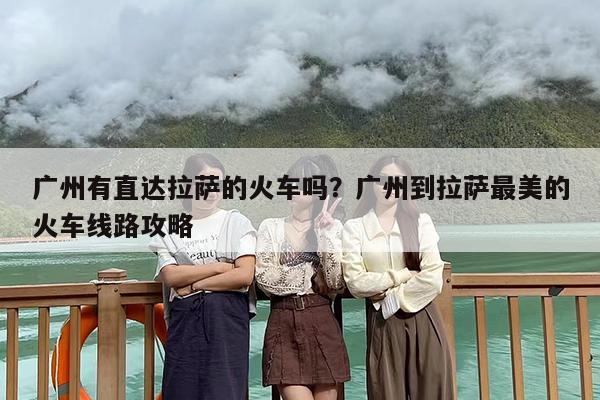 广州有直达拉萨的火车吗？广州到拉萨最美的火车线路攻略