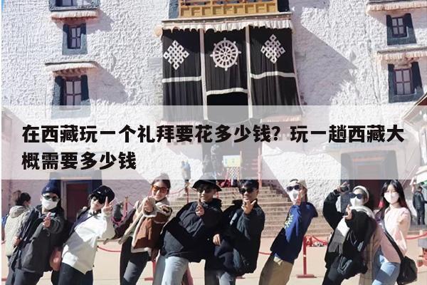 在西藏玩一个礼拜要花多少钱？玩一趟西藏大概需要多少钱