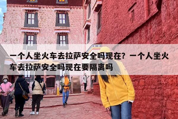 一个人坐火车去拉萨安全吗现在？一个人坐火车去拉萨安全吗现在要隔离吗
