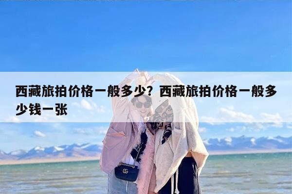 西藏旅拍价格一般多少？西藏旅拍价格一般多少钱一张