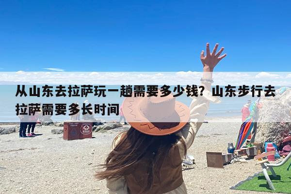 从山东去拉萨玩一趟需要多少钱？山东步行去拉萨需要多长时间