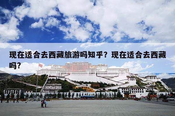 现在适合去西藏旅游吗知乎？现在适合去西藏吗?