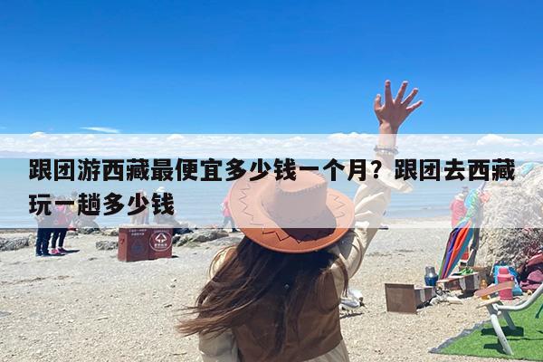 跟团游西藏最便宜多少钱一个月？跟团去西藏玩一趟多少钱