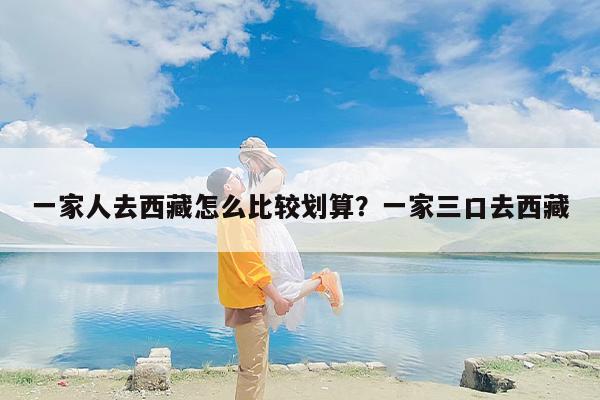 一家人去西藏怎么比较划算？一家三口去西藏