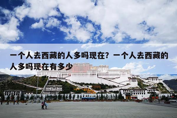 一个人去西藏的人多吗现在？一个人去西藏的人多吗现在有多少