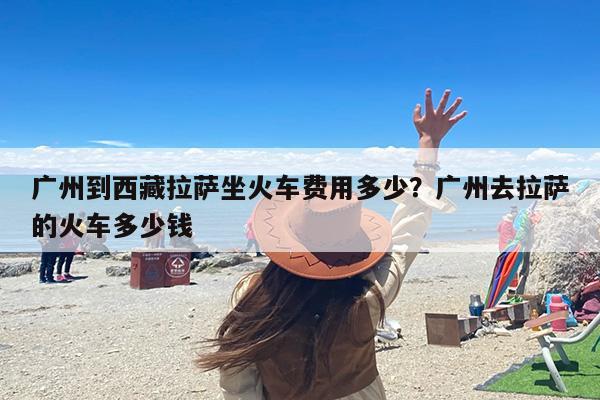 广州到西藏拉萨坐火车费用多少？广州去拉萨的火车多少钱