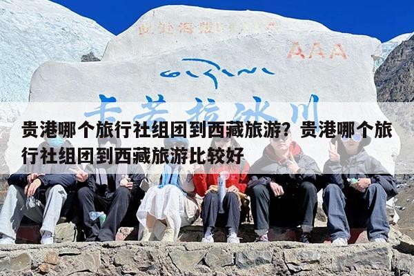 贵港哪个旅行社组团到西藏旅游？贵港哪个旅行社组团到西藏旅游比较好