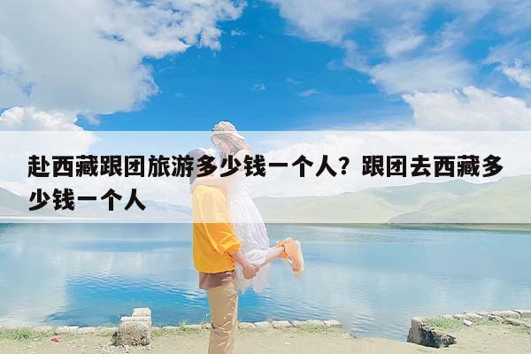 赴西藏跟团旅游多少钱一个人？跟团去西藏多少钱一个人
