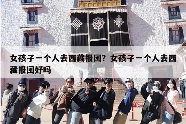 女孩子一个人去西藏报团？女孩子一个人去西藏报团好吗