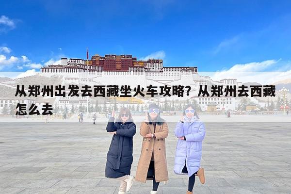 从郑州出发去西藏坐火车攻略？从郑州去西藏怎么去