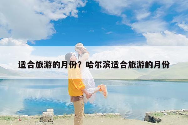 适合旅游的月份？哈尔滨适合旅游的月份