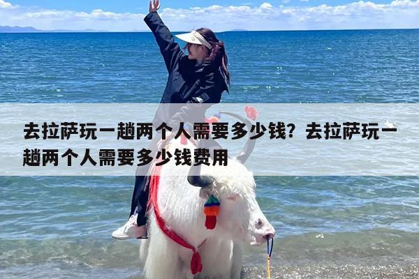 去拉萨玩一趟两个人需要多少钱？去拉萨玩一趟两个人需要多少钱费用
