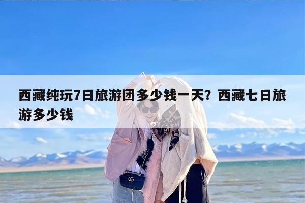西藏纯玩7日旅游团多少钱一天？西藏七日旅游多少钱