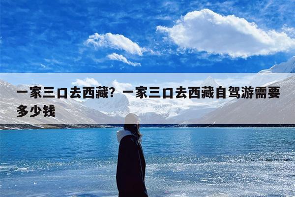 一家三口去西藏？一家三口去西藏自驾游需要多少钱