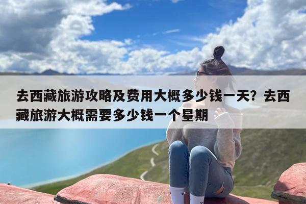去西藏旅游攻略及费用大概多少钱一天？去西藏旅游大概需要多少钱一个星期