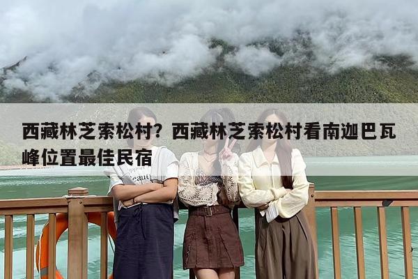 西藏林芝索松村？西藏林芝索松村看南迦巴瓦峰位置最佳民宿