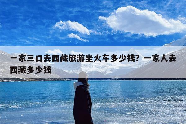 一家三口去西藏旅游坐火车多少钱？一家人去西藏多少钱