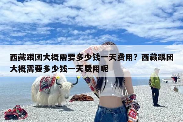 西藏跟团大概需要多少钱一天费用？西藏跟团大概需要多少钱一天费用呢