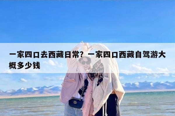一家四口去西藏日常？一家四口西藏自驾游大概多少钱