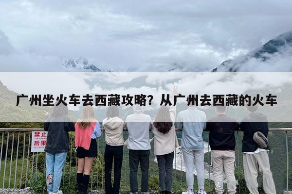 广州坐火车去西藏攻略？从广州去西藏的火车