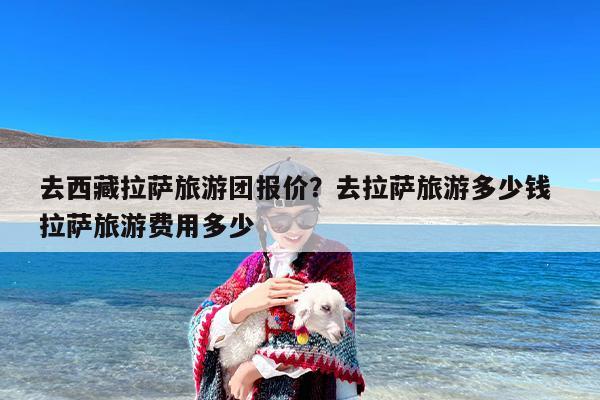 去西藏拉萨旅游团报价？去拉萨旅游多少钱 拉萨旅游费用多少