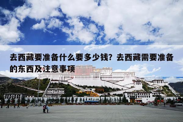 去西藏要准备什么要多少钱？去西藏需要准备的东西及注意事项