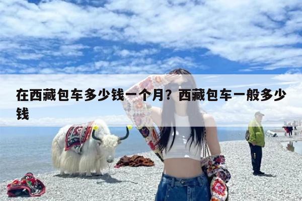 在西藏包车多少钱一个月？西藏包车一般多少钱