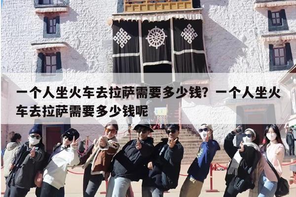 一个人坐火车去拉萨需要多少钱？一个人坐火车去拉萨需要多少钱呢