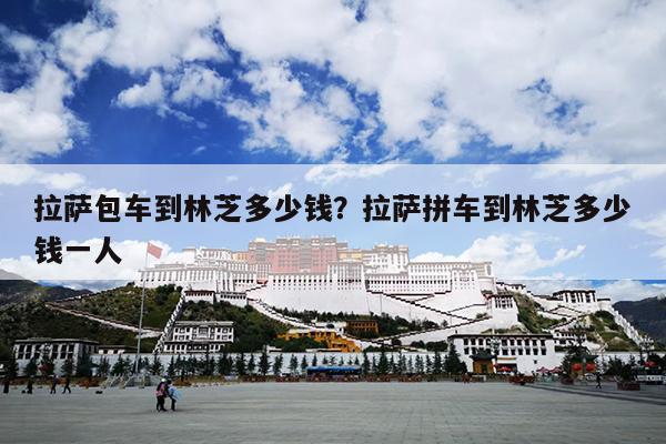 拉萨包车到林芝多少钱？拉萨拼车到林芝多少钱一人