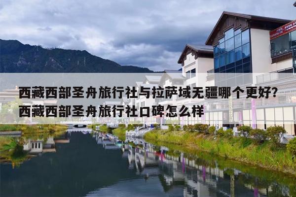西藏西部圣舟旅行社与拉萨域无疆哪个更好？西藏西部圣舟旅行社口碑怎么样