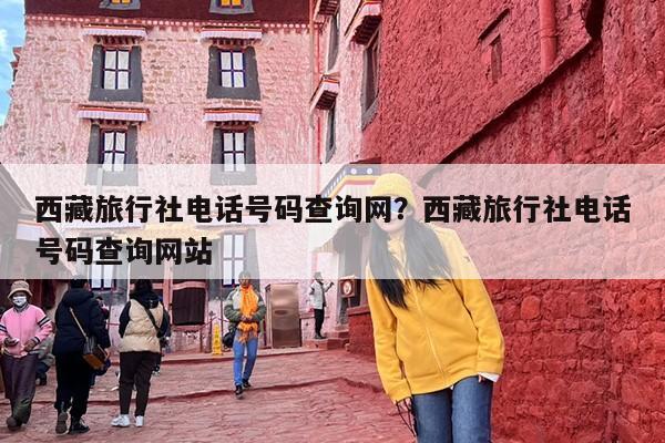 西藏旅行社电话号码查询网？西藏旅行社电话号码查询网站