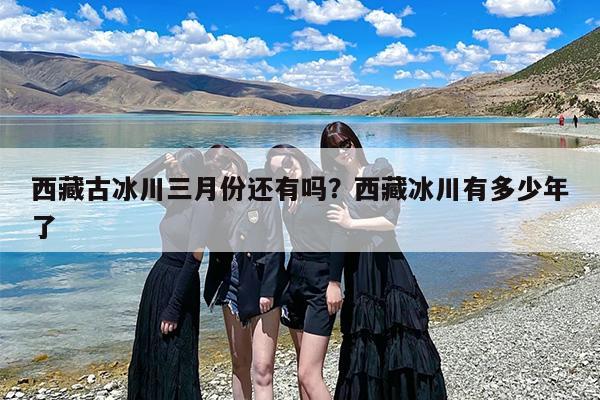 西藏古冰川三月份还有吗？西藏冰川有多少年了