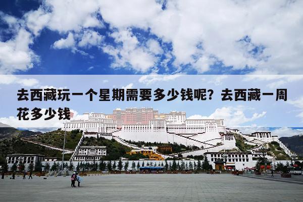 去西藏玩一个星期需要多少钱呢？去西藏一周花多少钱