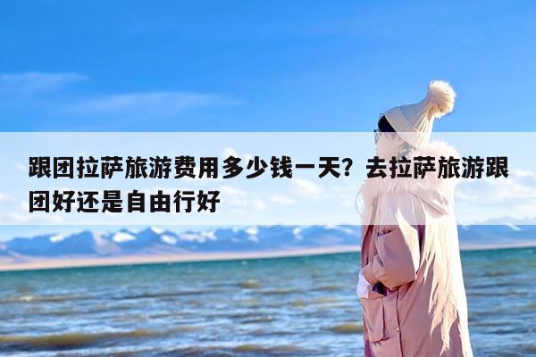 跟团拉萨旅游费用多少钱一天？去拉萨旅游跟团好还是自由行好